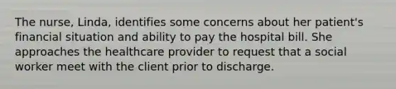 The nurse, Linda, identifies some concerns about her patient's financial situation and ability to pay the hospital bill. She approaches the healthcare provider to request that a social worker meet with the client prior to discharge.