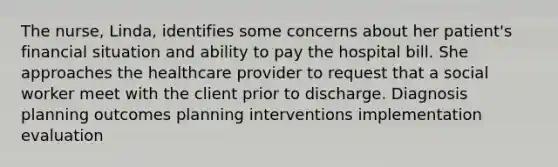 The nurse, Linda, identifies some concerns about her patient's financial situation and ability to pay the hospital bill. She approaches the healthcare provider to request that a social worker meet with the client prior to discharge. Diagnosis planning outcomes planning interventions implementation evaluation