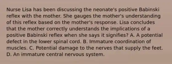 Nurse Lisa has been discussing the neonate's positive Babinski reflex with the mother. She gauges the mother's understanding of this reflex based on the mother's response. Lisa concludes that the mother correctly understands the implications of a positive Babinski reflex when she says it signifies? A. A potential defect in the lower spinal cord. B. Immature coordination of muscles. C. Potential damage to the nerves that supply the feet. D. An immature central nervous system.