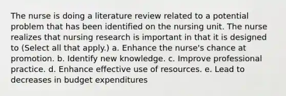 The nurse is doing a literature review related to a potential problem that has been identified on the nursing unit. The nurse realizes that nursing research is important in that it is designed to (Select all that apply.) a. Enhance the nurse's chance at promotion. b. Identify new knowledge. c. Improve professional practice. d. Enhance effective use of resources. e. Lead to decreases in budget expenditures