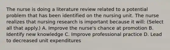 The nurse is doing a literature review related to a potential problem that has been identified on the nursing unit. The nurse realizes that nursing research is important because it will: (Select all that apply.) A. Improve the nurse's chance at promotion B. Identify new knowledge C. Improve professional practice D. Lead to decreased unit expenditures