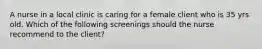 A nurse in a local clinic is caring for a female client who is 35 yrs old. Which of the following screenings should the nurse recommend to the client?