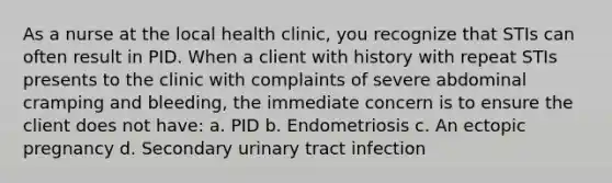 As a nurse at the local health clinic, you recognize that STIs can often result in PID. When a client with history with repeat STIs presents to the clinic with complaints of severe abdominal cramping and bleeding, the immediate concern is to ensure the client does not have: a. PID b. Endometriosis c. An ectopic pregnancy d. Secondary urinary tract infection