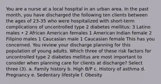 You are a nurse at a local hospital in an urban area. In the past month, you have discharged the following ten clients between the ages of 23-35 who were hospitalized with short-term complications of uncontrolled type 2 diabetes mellitus: 3 Latino males • 2 African American females 1 American Indian female 2 Filipino males 1 Caucasian male 1 Caucasian female This has you concerned. You review your discharge planning for this population of young adults. Which three of these risk factors for uncontrolled type 2 diabetes mellitus are most important to consider when planning care for clients at discharge? Select three (3). a. Family history b. High B/P c. History of asthma d. Pregnancy e. Sedentary lifestyle f. Obesity