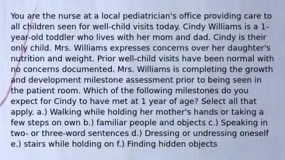 You are the nurse at a local pediatrician's office providing care to all children seen for well-child visits today. Cindy Williams is a 1-year-old toddler who lives with her mom and dad. Cindy is their only child. Mrs. Williams expresses concerns over her daughter's nutrition and weight. Prior well-child visits have been normal with no concerns documented. Mrs. Williams is completing the growth and development milestone assessment prior to being seen in the patient room. Which of the following milestones do you expect for Cindy to have met at 1 year of age? Select all that apply. a.) Walking while holding her mother's hands or taking a few steps on own b.) familiar people and objects c.) Speaking in two- or three-word sentences d.) Dressing or undressing oneself e.) stairs while holding on f.) Finding hidden objects