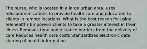 The nurse, who is located in a large urban area, uses telecommunications to provide health care and education to clients in remote locations. What is the best reason for using telehealth? Empowers clients to take a greater interest in their illness Removes time and distance barriers from the delivery of care Reduces health care costs Standardizes electronic data sharing of health information