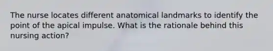 The nurse locates different anatomical landmarks to identify the point of the apical impulse. What is the rationale behind this nursing action?