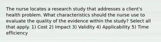 The nurse locates a research study that addresses a client's health problem. What characteristics should the nurse use to evaluate the quality of the evidence within the study? Select all that apply. 1) Cost 2) Impact 3) Validity 4) Applicability 5) Time efficiency