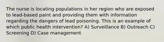 The nurse is locating populations in her region who are exposed to lead-based paint and providing them with information regarding the dangers of lead poisoning. This is an example of which public health intervention? A) Surveillance B) Outreach C) Screening D) Case management