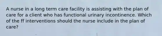 A nurse in a long term care facility is assisting with the plan of care for a client who has functional urinary incontinence. Which of the ff interventions should the nurse include in the plan of care?