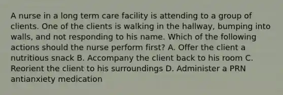 A nurse in a long term care facility is attending to a group of clients. One of the clients is walking in the hallway, bumping into walls, and not responding to his name. Which of the following actions should the nurse perform first? A. Offer the client a nutritious snack B. Accompany the client back to his room C. Reorient the client to his surroundings D. Administer a PRN antianxiety medication