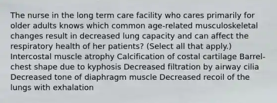 The nurse in the long term care facility who cares primarily for older adults knows which common age-related musculoskeletal changes result in decreased lung capacity and can affect the respiratory health of her patients? (Select all that apply.) Intercostal muscle atrophy Calcification of costal cartilage Barrel-chest shape due to kyphosis Decreased filtration by airway cilia Decreased tone of diaphragm muscle Decreased recoil of the lungs with exhalation