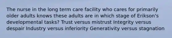 The nurse in the long term care facility who cares for primarily older adults knows these adults are in which stage of Erikson's developmental tasks? Trust versus mistrust Integrity versus despair Industry versus inferiority Generativity versus stagnation