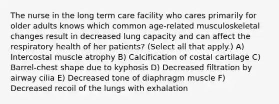 The nurse in the long term care facility who cares primarily for older adults knows which common age-related musculoskeletal changes result in decreased lung capacity and can affect the respiratory health of her patients? (Select all that apply.) A) Intercostal muscle atrophy B) Calcification of costal cartilage C) Barrel-chest shape due to kyphosis D) Decreased filtration by airway cilia E) Decreased tone of diaphragm muscle F) Decreased recoil of the lungs with exhalation