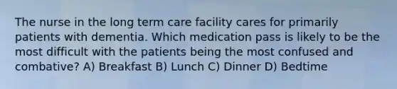 The nurse in the long term care facility cares for primarily patients with dementia. Which medication pass is likely to be the most difficult with the patients being the most confused and combative? A) Breakfast B) Lunch C) Dinner D) Bedtime