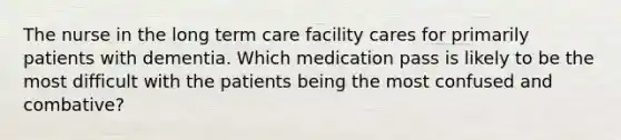 The nurse in the long term care facility cares for primarily patients with dementia. Which medication pass is likely to be the most difficult with the patients being the most confused and combative?