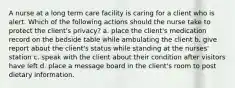 A nurse at a long term care facility is caring for a client who is alert. Which of the following actions should the nurse take to protect the client's privacy? a. place the client's medication record on the bedside table while ambulating the client b. give report about the client's status while standing at the nurses' station c. speak with the client about their condition after visitors have left d. place a message board in the client's room to post dietary information.