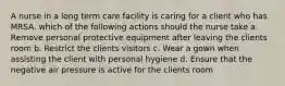 A nurse in a long term care facility is caring for a client who has MRSA. which of the following actions should the nurse take a. Remove personal protective equipment after leaving the clients room b. Restrict the clients visitors c. Wear a gown when assisting the client with personal hygiene d. Ensure that the negative air pressure is active for the clients room