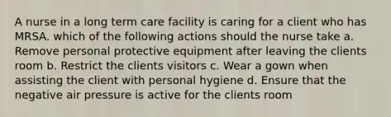 A nurse in a long term care facility is caring for a client who has MRSA. which of the following actions should the nurse take a. Remove personal protective equipment after leaving the clients room b. Restrict the clients visitors c. Wear a gown when assisting the client with personal hygiene d. Ensure that the negative air pressure is active for the clients room