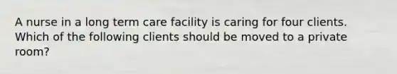 A nurse in a long term care facility is caring for four clients. Which of the following clients should be moved to a private room?