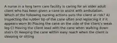 A nurse in a long term care facility is caring for an older adult client who has been given a cane to assist with ambulation. Which of the following nursing actions puts the client at risk? A) Inspecting the rubber tip of the cane often and replacing it if it appears worn B) Placing the cane on the side of the client's weak leg C) Having the client lead with the cane when walking down stairs D) Keeping the cane within easy reach when the client is sleeping or sitting