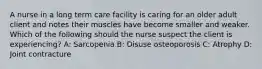 A nurse in a long term care facility is caring for an older adult client and notes their muscles have become smaller and weaker. Which of the following should the nurse suspect the client is experiencing? A: Sarcopenia B: Disuse osteoporosis C: Atrophy D: Joint contracture