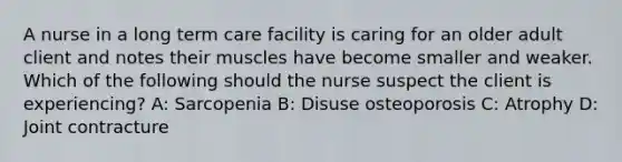 A nurse in a long term care facility is caring for an older adult client and notes their muscles have become smaller and weaker. Which of the following should the nurse suspect the client is experiencing? A: Sarcopenia B: Disuse osteoporosis C: Atrophy D: Joint contracture