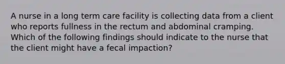 A nurse in a long term care facility is collecting data from a client who reports fullness in the rectum and abdominal cramping. Which of the following findings should indicate to the nurse that the client might have a fecal impaction?