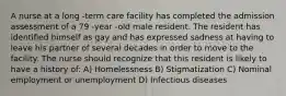 A nurse at a long -term care facility has completed the admission assessment of a 79 -year -old male resident. The resident has identified himself as gay and has expressed sadness at having to leave his partner of several decades in order to move to the facility. The nurse should recognize that this resident is likely to have a history of: A) Homelessness B) Stigmatization C) Nominal employment or unemployment D) Infectious diseases