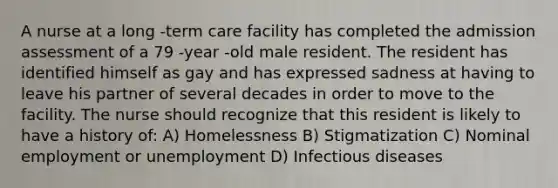 A nurse at a long -term care facility has completed the admission assessment of a 79 -year -old male resident. The resident has identified himself as gay and has expressed sadness at having to leave his partner of several decades in order to move to the facility. The nurse should recognize that this resident is likely to have a history of: A) Homelessness B) Stigmatization C) Nominal employment or unemployment D) Infectious diseases