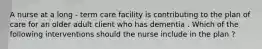 A nurse at a long - term care facility is contributing to the plan of care for an older adult client who has dementia . Which of the following interventions should the nurse include in the plan ?