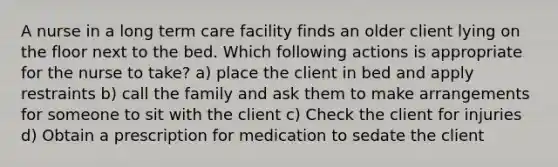 A nurse in a long term care facility finds an older client lying on the floor next to the bed. Which following actions is appropriate for the nurse to take? a) place the client in bed and apply restraints b) call the family and ask them to make arrangements for someone to sit with the client c) Check the client for injuries d) Obtain a prescription for medication to sedate the client