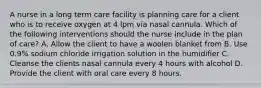 A nurse in a long term care facility is planning care for a client who is to receive oxygen at 4 lpm via nasal cannula. Which of the following interventions should the nurse include in the plan of care? A. Allow the client to have a woolen blanket from B. Use 0.9% sodium chloride irrigation solution in the humidifier C. Cleanse the clients nasal cannula every 4 hours with alcohol D. Provide the client with oral care every 8 hours.