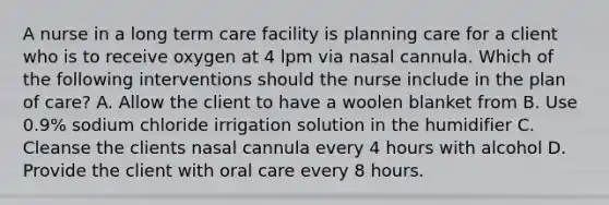 A nurse in a long term care facility is planning care for a client who is to receive oxygen at 4 lpm via nasal cannula. Which of the following interventions should the nurse include in the plan of care? A. Allow the client to have a woolen blanket from B. Use 0.9% sodium chloride irrigation solution in the humidifier C. Cleanse the clients nasal cannula every 4 hours with alcohol D. Provide the client with oral care every 8 hours.