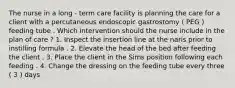 The nurse in a long - term care facility is planning the care for a client with a percutaneous endoscopic gastrostomy ( PEG ) feeding tube . Which intervention should the nurse include in the plan of care ? 1. Inspect the insertion line at the naris prior to instilling formula . 2. Elevate the head of the bed after feeding the client . 3. Place the client in the Sims position following each feeding . 4. Change the dressing on the feeding tube every three ( 3 ) days