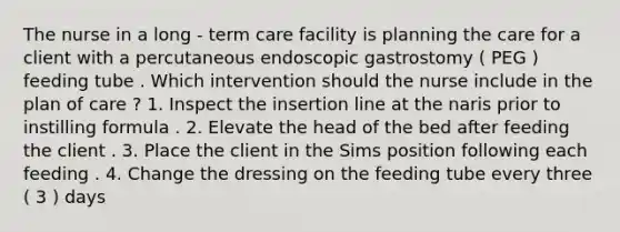 The nurse in a long - term care facility is planning the care for a client with a percutaneous endoscopic gastrostomy ( PEG ) feeding tube . Which intervention should the nurse include in the plan of care ? 1. Inspect the insertion line at the naris prior to instilling formula . 2. Elevate the head of the bed after feeding the client . 3. Place the client in the Sims position following each feeding . 4. Change the dressing on the feeding tube every three ( 3 ) days