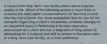 A nurse in the long -term care facility plans care to improve quality of life. Which of the following actions is most likely to enhance the older adult's connectedness? A) Teaching a client who has had a below -the -knee amputation how to care for his stump B) Organizing a client's intravenous antibiotic therapy on an outpatient basis C) Performing a focused respiratory assessment on a client who has a diagnosis of lung cancer D) Advocating for a husband and wife to remain in the same room of a long -term care facility, as is their preference