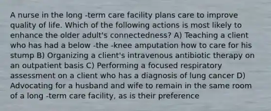 A nurse in the long -term care facility plans care to improve quality of life. Which of the following actions is most likely to enhance the older adult's connectedness? A) Teaching a client who has had a below -the -knee amputation how to care for his stump B) Organizing a client's intravenous antibiotic therapy on an outpatient basis C) Performing a focused respiratory assessment on a client who has a diagnosis of lung cancer D) Advocating for a husband and wife to remain in the same room of a long -term care facility, as is their preference