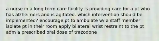 a nurse in a long term care facility is providing care for a pt who has alzheimers and is agitated. which intervention should be implemented? encourage pt to ambulate w/ a staff member isolate pt in their room apply bilateral wrist restraint to the pt adm a prescribed oral dose of trazodone