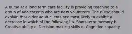 A nurse at a long term care facility is providing teaching to a group of adolescents who are new volunteers. The nurse should explain that older adult clients are most likely to exhibit a decrease in which of the following? a. Short-term memory b. Creative ability c. Decision-making skills d. Cognitive capacity