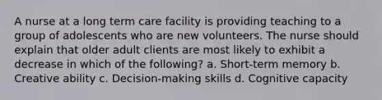 A nurse at a long term care facility is providing teaching to a group of adolescents who are new volunteers. The nurse should explain that older adult clients are most likely to exhibit a decrease in which of the following? a. Short-term memory b. Creative ability c. Decision-making skills d. Cognitive capacity