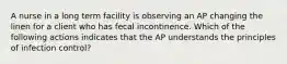 A nurse in a long term facility is observing an AP changing the linen for a client who has fecal incontinence. Which of the following actions indicates that the AP understands the principles of infection control?