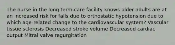 The nurse in the long term-care facility knows older adults are at an increased risk for falls due to orthostatic hypotension due to which age-related change to the cardiovascular system? Vascular tissue sclerosis Decreased stroke volume Decreased cardiac output Mitral valve regurgitation