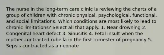 The nurse in the long-term care clinic is reviewing the charts of a group of children with chronic physical, psychological, functional, and social limitations. Which conditions are most likely to lead to chronic limitations? Select all that apply. 1. Near drowning 2. Congenital heart defect 3. Sinusitis 4. Fetal insult when the mother contracted rubella in the first trimester of pregnancy 5. Sepsis contracted as a neonate