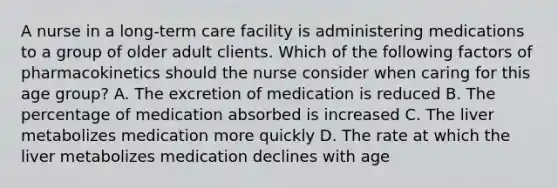 A nurse in a long-term care facility is administering medications to a group of older adult clients. Which of the following factors of pharmacokinetics should the nurse consider when caring for this age group? A. The excretion of medication is reduced B. The percentage of medication absorbed is increased C. The liver metabolizes medication more quickly D. The rate at which the liver metabolizes medication declines with age