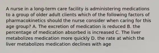 A nurse in a long-term care facility is administering medications to a group of older adult clients which of the following factors of pharmacokinetics should the nurse consider when caring for this age group? A. The excretion of medication is reduced B. the percentage of medication absorbed is increased C. The liver metabolizes medication more quickly D. the rate at which the liver metabolizes medication declines with age