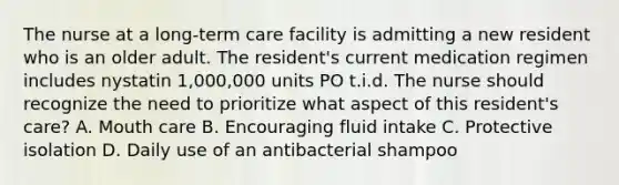 The nurse at a long-term care facility is admitting a new resident who is an older adult. The resident's current medication regimen includes nystatin 1,000,000 units PO t.i.d. The nurse should recognize the need to prioritize what aspect of this resident's care? A. Mouth care B. Encouraging fluid intake C. Protective isolation D. Daily use of an antibacterial shampoo