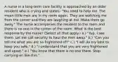 A nurse in a long-term care facility is approached by an older resident who is crying and states: "You need to help me. The mean little men are in my room again. They are watching me from the corner and they are laughing at me. Make them go away." The nurse accompanies the resident to the room and there is no one in the corner of the room. What is the best response by the nurse? (Select all that apply.) a.) "Yup, I see them. Let me call security to haul the men away." b.) "Can you tell me what you are so frightened of?" c.) "I will do my best to keep you safe." d.) "I understand that you are very frightened and upset." e.) "You know that there is no one there. Stop carrying on like this."