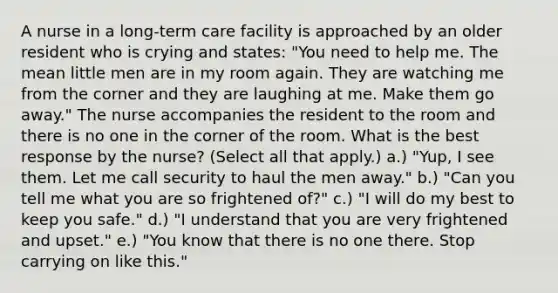 A nurse in a long-term care facility is approached by an older resident who is crying and states: "You need to help me. The mean little men are in my room again. They are watching me from the corner and they are laughing at me. Make them go away." The nurse accompanies the resident to the room and there is no one in the corner of the room. What is the best response by the nurse? (Select all that apply.) a.) "Yup, I see them. Let me call security to haul the men away." b.) "Can you tell me what you are so frightened of?" c.) "I will do my best to keep you safe." d.) "I understand that you are very frightened and upset." e.) "You know that there is no one there. Stop carrying on like this."