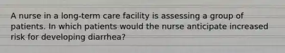 A nurse in a long-term care facility is assessing a group of patients. In which patients would the nurse anticipate increased risk for developing diarrhea?